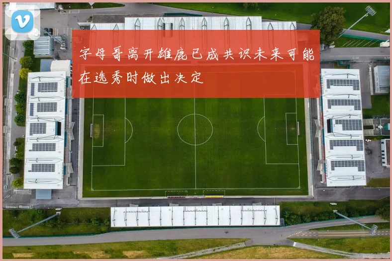 字母哥离开雄鹿已成共识未来可能在选秀时做出决定