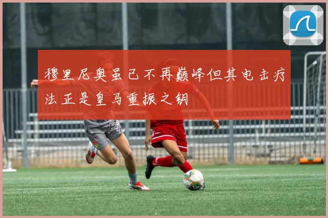 穆里尼奥虽已不再巅峰但其电击疗法正是皇马重振之钥