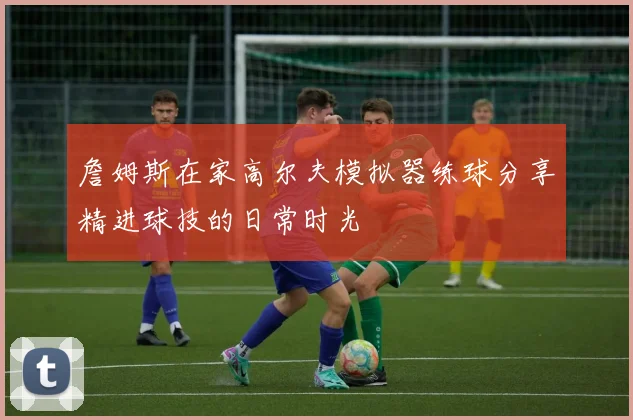 詹姆斯在家高尔夫模拟器练球分享精进球技的日常时光