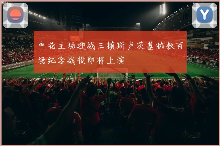 申花主场迎战三镇斯卢茨基执教百场纪念战役即将上演