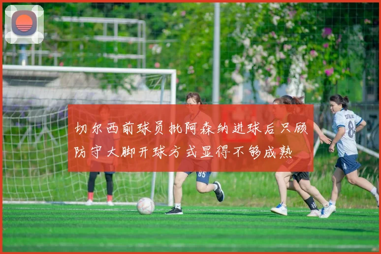 切尔西前球员批阿森纳进球后只顾防守大脚开球方式显得不够成熟