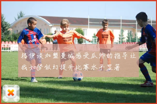 格伊谈加盟曼城感受瓜帅的指导让我如梦似幻提升比赛水平显著