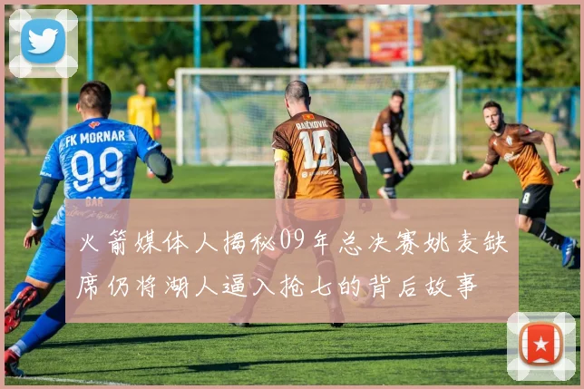 火箭媒体人揭秘09年总决赛姚麦缺席仍将湖人逼入抢七的背后故事