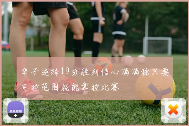 华子逆转19分胜利信心满满称只要可控范围就能掌控比赛