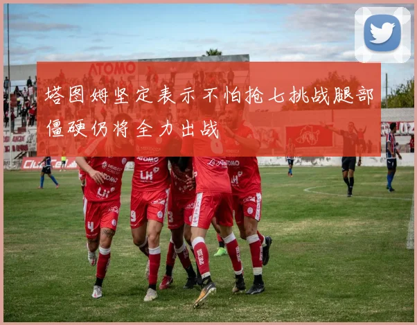 塔图姆坚定表示不怕抢七挑战腿部僵硬仍将全力出战