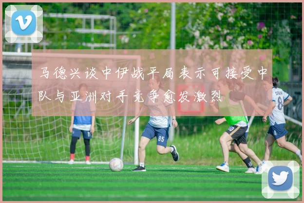 马德兴谈中伊战平局表示可接受中队与亚洲对手竞争愈发激烈