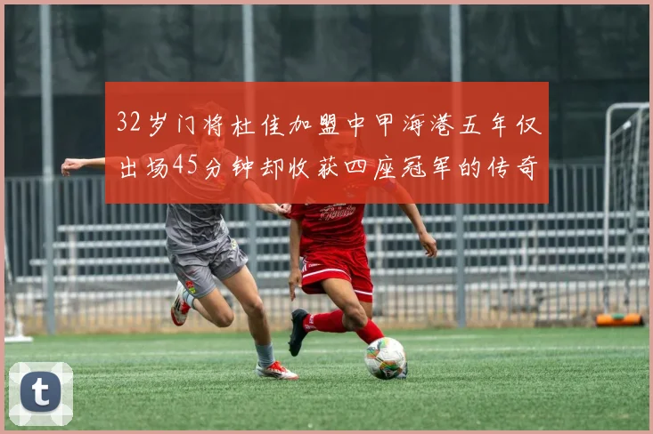 32岁门将杜佳加盟中甲海港五年仅出场45分钟却收获四座冠军的传奇经历