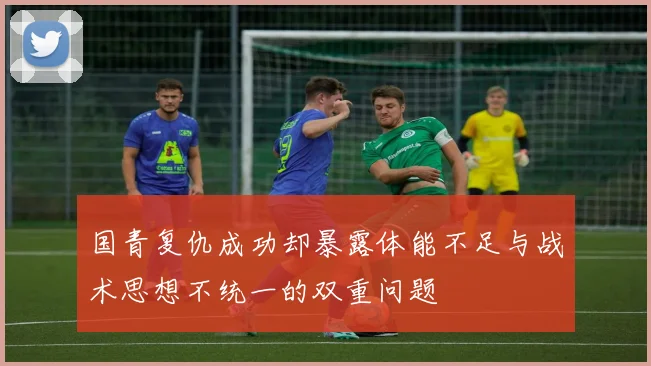 国青复仇成功却暴露体能不足与战术思想不统一的双重问题