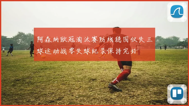 阿森纳欧冠淘汰赛防线稳固仅失三球运动战零失球纪录保持完好