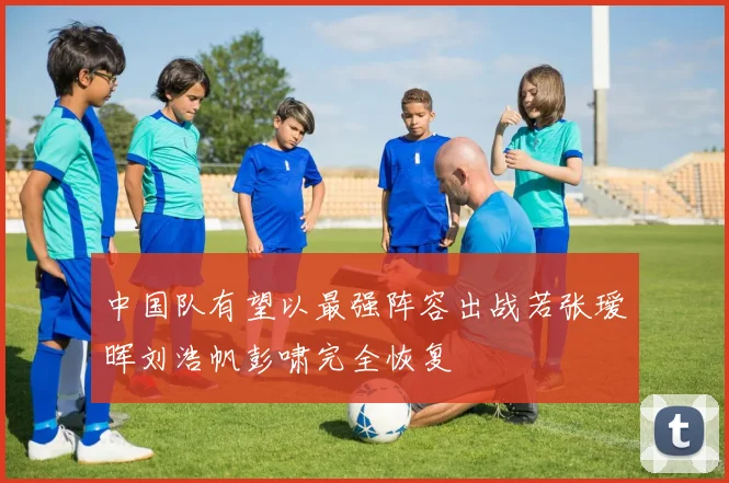 中国队有望以最强阵容出战若张瑷晖刘浩帆彭啸完全恢复