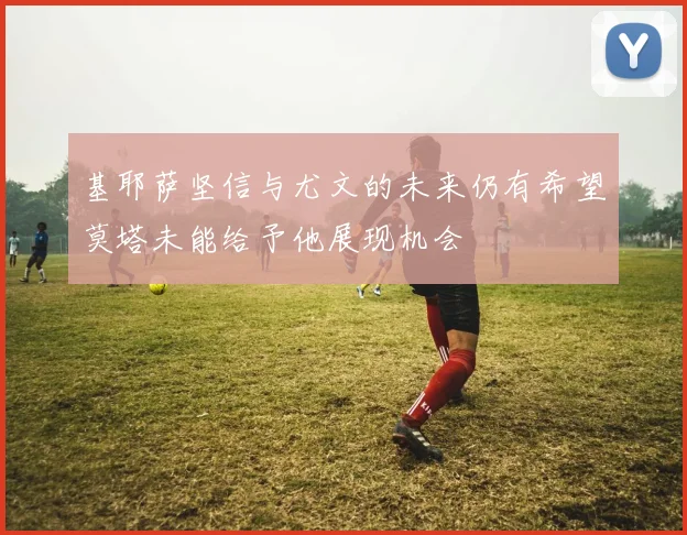 基耶萨坚信与尤文的未来仍有希望莫塔未能给予他展现机会
