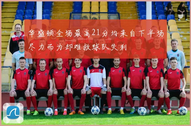 华盛顿全场最高21分均来自下半场尽力而为却难救球队失利