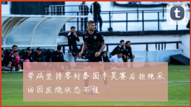 带病坚持零封泰国李昊赛后拒绝采访因发烧状态不佳
