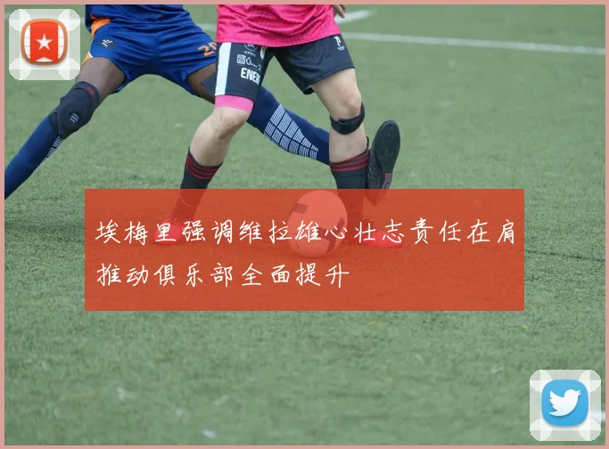 埃梅里强调维拉雄心壮志责任在肩推动俱乐部全面提升