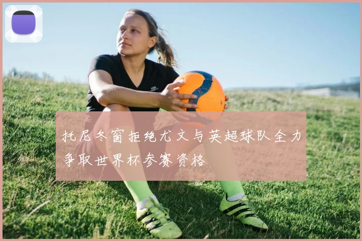 托尼冬窗拒绝尤文与英超球队全力争取世界杯参赛资格